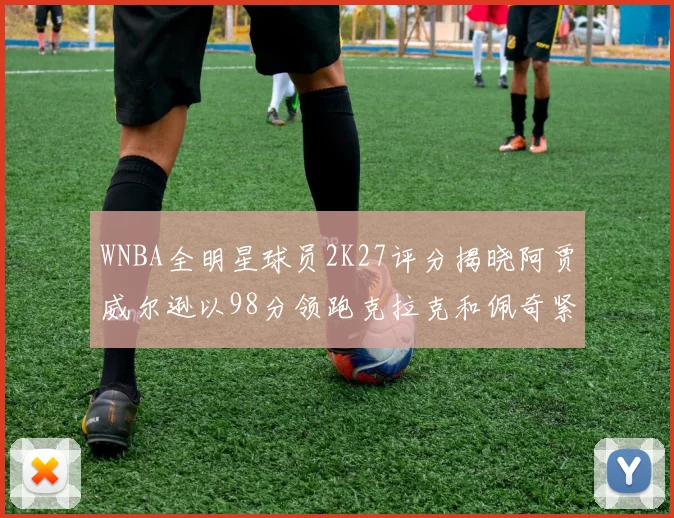 WNBA全明星球员2K27评分揭晓阿贾威尔逊以98分领跑克拉克和佩奇紧随其后