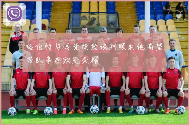 略伦特与马竞续约谈判顺利他渴望带队争夺欧冠荣耀