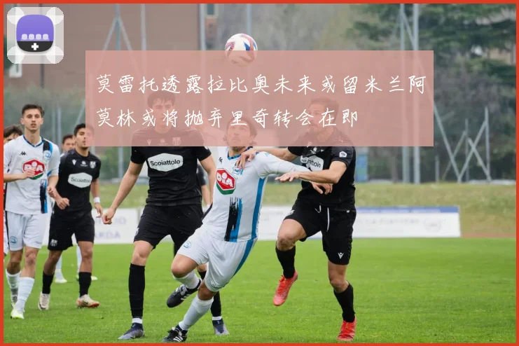 莫雷托透露拉比奥未来或留米兰阿莫林或将抛弃里奇转会在即